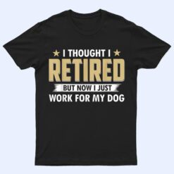 I Thought I Retired But Now I Just Work For My Dog T Shirt